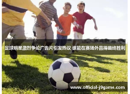 足球明星激烈争论广告片引发热议 谁能在赛场外赢得最终胜利