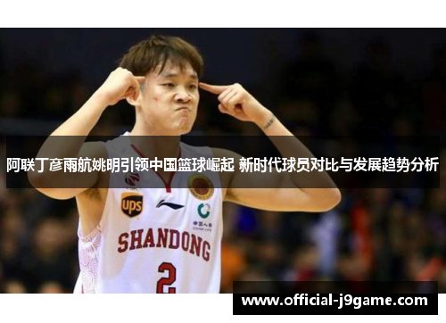 阿联丁彦雨航姚明引领中国篮球崛起 新时代球员对比与发展趋势分析