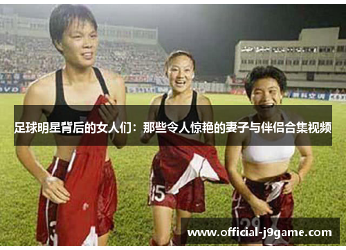 足球明星背后的女人们：那些令人惊艳的妻子与伴侣合集视频
