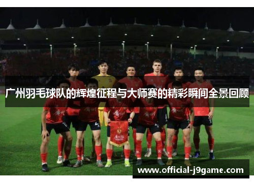 广州羽毛球队的辉煌征程与大师赛的精彩瞬间全景回顾