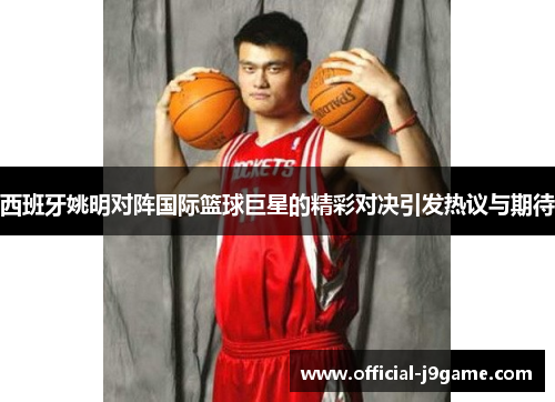 西班牙姚明对阵国际篮球巨星的精彩对决引发热议与期待