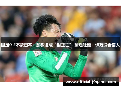 国足0-2不敌日本，颜骏凌成“射正亡” 球迷吐槽：伊万没看错人